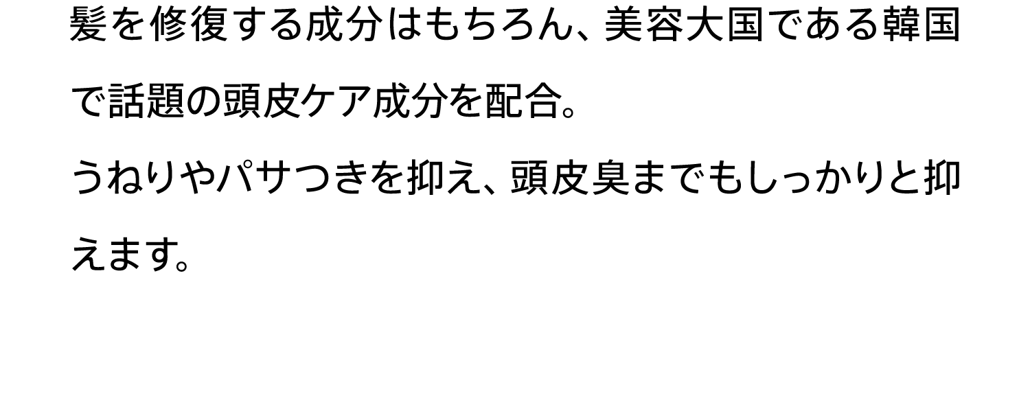 髪を修復する成分はもちろん、美容大国である韓国で話題の頭皮ケア成分を配合。うねりやパサつきを抑え、頭皮臭までもしっかりと抑えます。